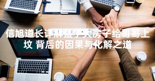 信旭道长详解盖了大房子给哥哥上坟 背后的因果与化解之道
